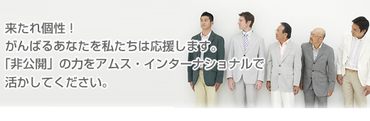 来たれ個性!がんばるあなたを私たちは応援します。「非公開」の力をアムス・インターナショナルで活かしてください。